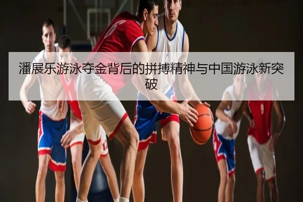 潘展乐游泳夺金背后的拼搏精神与中国游泳新突破
