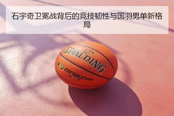 石宇奇卫冕战背后的竞技韧性与国羽男单新格局