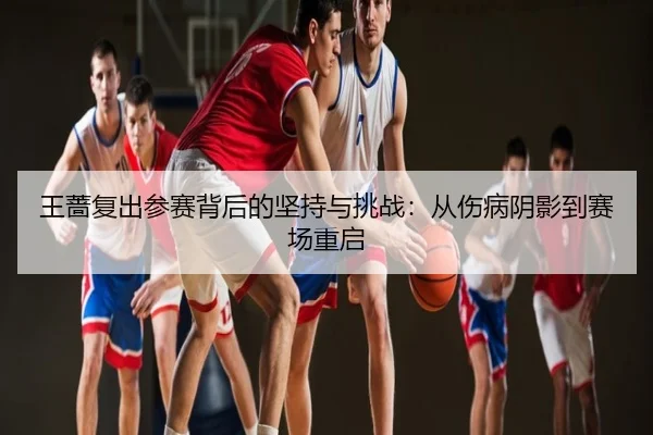 王蔷复出参赛背后的坚持与挑战：从伤病阴影到赛场重启