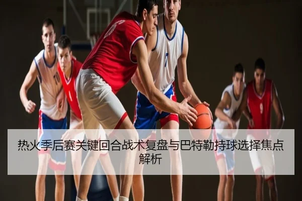 热火季后赛关键回合战术复盘与巴特勒持球选择焦点解析