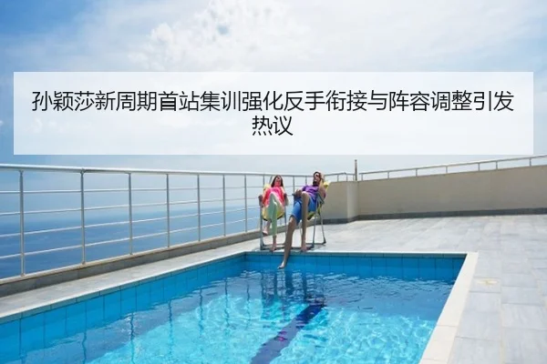 孙颖莎新周期首站集训强化反手衔接与阵容调整引发热议