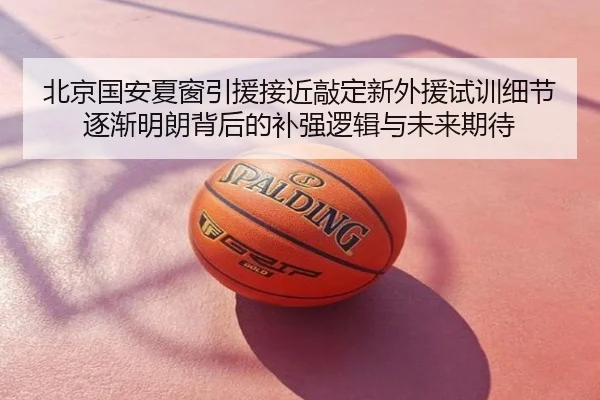 北京国安夏窗引援接近敲定新外援试训细节逐渐明朗背后的补强逻辑与未来期待