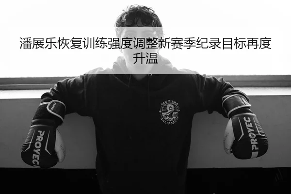 潘展乐恢复训练强度调整新赛季纪录目标再度升温