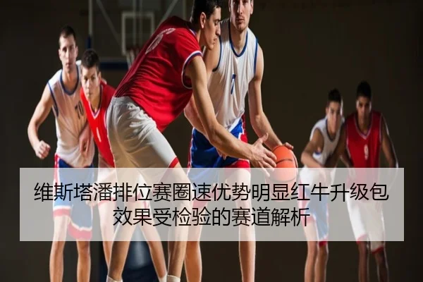 维斯塔潘排位赛圈速优势明显红牛升级包效果受检验的赛道解析
