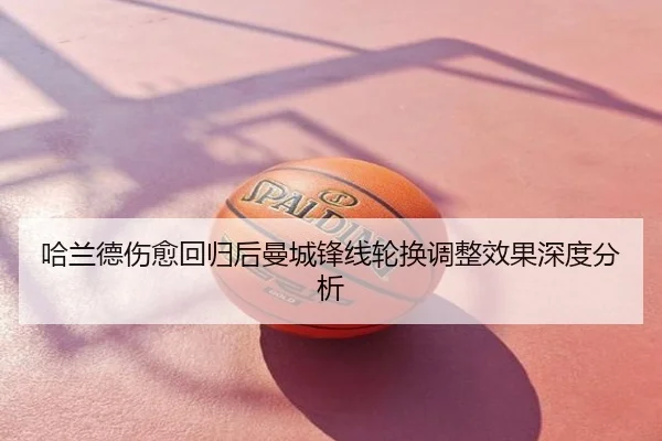 哈兰德伤愈回归后曼城锋线轮换调整效果深度分析