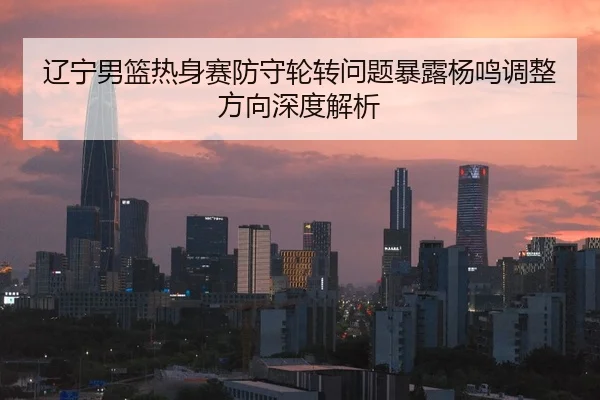 辽宁男篮热身赛防守轮转问题暴露杨鸣调整方向深度解析