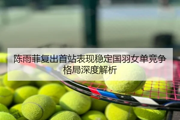 陈雨菲复出首站表现稳定国羽女单竞争格局深度解析