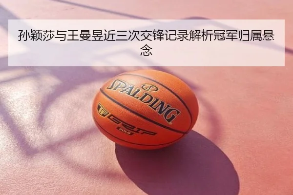 孙颖莎与王曼昱近三次交锋记录解析冠军归属悬念